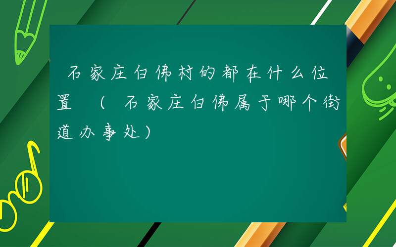 石家庄白佛村的都在什么位置 (石家庄白佛属于哪个街道办事处)